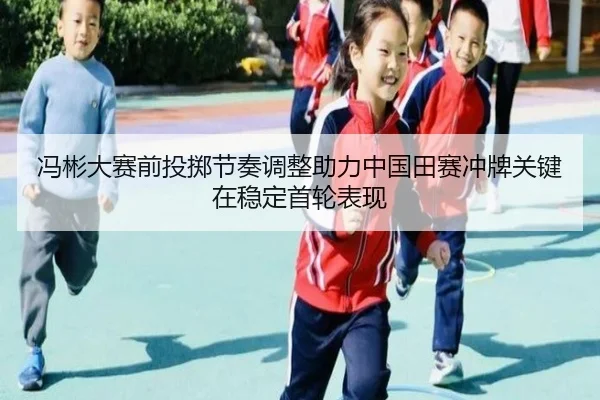 冯彬大赛前投掷节奏调整助力中国田赛冲牌关键在稳定首轮表现（leyu）
