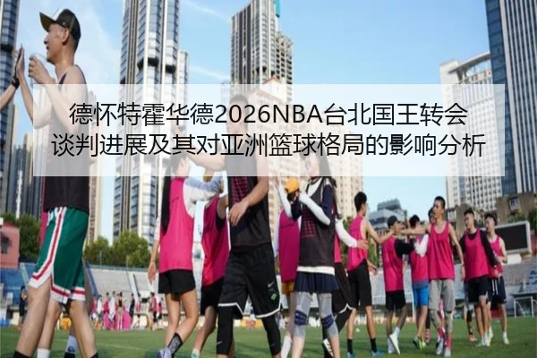 德怀特霍华德2026NBA台北国王转会谈判进展及其对亚洲篮球格局的影响分析